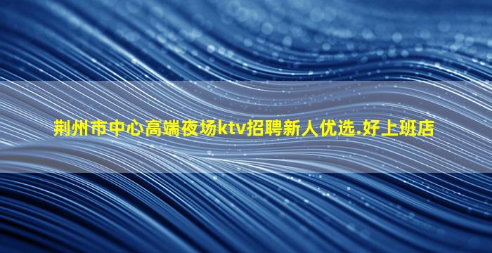 荆州市中心高端夜场ktv招聘新人优选.好上班店